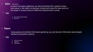 • Active ( Per To Per )
• Passive
Using passive and indirect information gathering, you can discover information about targets
without touching their systems.
In active information gathering, we interact directly with a system to learn
more about it. We might, for example, conduct port scans for open ports on
the target or conduct scans to determine what services running.
• Tools
• Tools
1. whois Lookups
2. Netcraft
3. NSLookup
1. Port Scanning with Nmap
2. Ping scan
 