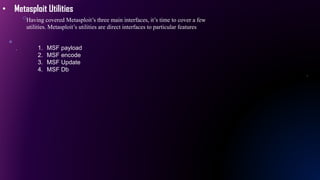 • Metasploit Utilities
Having covered Metasploit’s three main interfaces, it’s time to cover a few
utilities. Metasploit’s utilities are direct interfaces to particular features
1. MSF payload
2. MSF encode
3. MSF Update
4. MSF Db
 