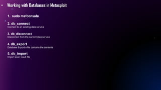 • Working with Databases in Metasploit
1. sudo msfconsole
2. db_connect
Connect to an existing data service
3. db_disconnect
Disconnect from the current data service
4. db_export
Database Export a file contains the contents
5. db_import
Import scan result file
 
