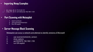 • Importing Nmap Examples
• db_nmap -sS -A 172.16.32.131
• nmap -Pn -sS -A -oX msfcourse 192.168.1.1/24
• Port Scanning with Metasploit
1. search portscan
2. use scanner/portscan/syn
3. Run OR exploit
• Server Message Block Scanning
Metasploit can scour a network and attempt to identify versions of Microsoft
1. use scanner/smb/smb_version
2. show options
3. set RHOSTS 192.168.1.155
4. run OR exploit
 