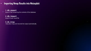 • Importing Nmap Results into Metasploit
1. db_export
Export a file containing the contents of the database
2. db_import
Import a scan result file
3. db_nmap
Executes nmap and records the output automatically
 