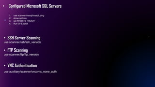 • Configured Microsoft SQL Servers
1. use scanner/mssql/mssql_ping
2. show options
3. set RHOSTS <HOST>
4. Run Or Exploit
• SSH Server Scanning
use scanner/ssh/ssh_version
• FTP Scanning
use scanner/ftp/ftp_version
• VNC Authentication
use auxiliary/scanner/vnc/vnc_none_auth
 