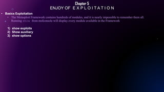 Chapter 5
ENJOY OF E X P L O I T A T I O N
• Basics Exploitation
• The Metasploit Framework contains hundreds of modules, and it is nearly impossible to remember them all.
Running show from msfconsole will display every module available in the Framework
1) show exploits
2) Show auxiliary
3) show options
 