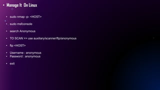 • Manage It On Linux
• sudo nmap -p- <HOST>
• sudo msfconsole
• search Anonymous
• TO SCAN >> use auxiliary/scanner/ftp/anonymous
• ftp <HOST>
• Username : anonymous
• Password : anonymous
• exit
 