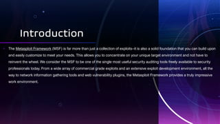 Introduction
• The Metasploit Framework (MSF) is far more than just a collection of exploits–it is also a solid foundation that you can build upon
and easily customize to meet your needs. This allows you to concentrate on your unique target environment and not have to
reinvent the wheel. We consider the MSF to be one of the single most useful security auditing tools freely available to security
professionals today. From a wide array of commercial grade exploits and an extensive exploit development environment, all the
way to network information gathering tools and web vulnerability plugins, the Metasploit Framework provides a truly impressive
work environment.
 