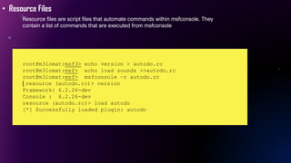 • Resource Files
Resource files are script files that automate commands within msfconsole. They
contain a list of commands that are executed from msfconsole
root@m3lomat:msf3> echo version > autodo.rc
root@m3lomat:msf> echo load sounds >>autodo.rc
root@m3lomat:msf> msfconsole –r autodo.rc
[ resource (autodo.rc)> version
Framework: 6.2.26-dev
Console : 6.2.26-dev
resource (autodo.rc)> load autodo
[*] Successfully loaded plugin: autodo
 