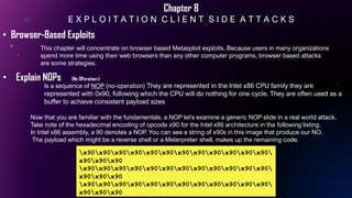 Chapter 8
E X P L O I T A T I O N C L I E N T S I D E A T T A C K S
This chapter will concentrate on browser based Metasploit exploits. Because users in many organizations
spend more time using their web browsers than any other computer programs, browser based attacks
are some strategies.
• Browser-Based Exploits
• Explain NOPs (No OPeration>))
x90x90x90x90x90x90x90x90x90x90x90x90
x90x90x90
x90x90x90x90x90x90x90x90x90x90x90x90
x90x90x90
x90x90x90x90x90x90x90x90x90x90x90x90
x90x90x90
Now that you are familiar with the fundamentals. a NOP let's examine a generic NOP slide in a real world attack.
Take note of the hexadecimal encoding of opcode x90 for the Intel x86 architecture in the following listing.
In Intel x86 assembly, a 90 denotes a NOP. You can see a string of x90s in this image that produce our NO.
The payload which might be a reverse shell or a Meterpreter shell, makes up the remaining code.
Is a sequence of NOP (no-operation) They are represented in the Intel x86 CPU family they are
represented with 0x90, following which the CPU will do nothing for one cycle. They are often used as a
buffer to achieve consistent payload sizes
 