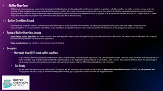 • Buffer Overflow
In this recipe, we will concentrate on Microsoft Office, another widely used Windows application. The Office software suite's 2010 and 2007 iterations both include the RTF
buffer overflow bug. The Microsoft Word RTF parser handling of the fragments shape attribute is vulnerable. Let's examine this exploit in further depth. I'm assuming that
we already know something about our target, such as the fact that he has the Office bundle loaded on his computer.
• Microsoft Word RTF stack buffer overflow
Buffers are memory storage regions that temporarily hold data while it is being transferred from one location to another. A buffer overflow (or buffer overrun) occurs when the
volume of data exceeds the storage capacity of the memory buffer. As a result, the program attempting to write the data to the buffer overwrites adjacent memory locations.
For example, a buffer for log-in credentials may be designed to expect username and password inputs of 8 bytes, so if a transaction involves an input of 10 bytes (that is, 2 bytes
more than expected the program may write the excess data past the buffer boundary.
• Buffer Overflow Attack
Attackers use program memory overwriting to take advantage of buffer overflow vulnerabilities. by altering the program's execution path, this might cause reactions
that corrupt files or reveal sensitive information. as an illustration an attacker may add more code and send fresh directives to the program to access IT services.
• Types of Buffer Overflow Attacks
Stack-based buffer overflows are more common, and leverage stack memory that only exists during the execution time of a function. the memory space allocated for a program
beyond memory used for current runtime operations
Heap-based attacks are harder to carry out and involve flooding
• Examples
• Get Ready
We will start with launching the msfconsole. The exploit we will be using in this recipe can be located at exploit/windows/fileformat/ms10_087_rtf_pfragments_bof
The payload we will be using is windows/meterpreter/reverse_tcp to get shell connectivity with the target machine
 