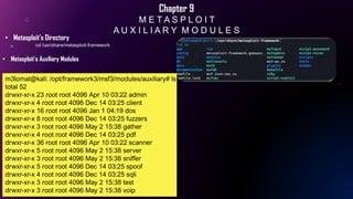 Chapter 9
M E T A S P L O I T
A U X I L I A R Y M O D U L E S
• Metasploit’s Directory
cd /usr/share/metasploit-framework
• Metasploit’s Auxiliary Modules
m3lomat@kali: /opt/framework3/msf3/modules/auxiliary# ls
total 52
drwxr-xr-x 23 root root 4096 Apr 10 03:22 admin
drwxr-xr-x 4 root root 4096 Dec 14 03:25 client
drwxr-xr-x 16 root root 4096 Jan 1 04:19 dos
drwxr-xr-x 8 root root 4096 Dec 14 03:25 fuzzers
drwxr-xr-x 3 root root 4096 May 2 15:38 gather
drwxr-xr-x 4 root root 4096 Dec 14 03:25 pdf
drwxr-xr-x 36 root root 4096 Apr 10 03:22 scanner
drwxr-xr-x 5 root root 4096 May 2 15:38 server
drwxr-xr-x 3 root root 4096 May 2 15:38 sniffer
drwxr-xr-x 5 root root 4096 Dec 14 03:25 spoof
drwxr-xr-x 4 root root 4096 Dec 14 03:25 sqli
drwxr-xr-x 3 root root 4096 May 2 15:38 test
drwxr-xr-x 3 root root 4096 May 2 15:38 voip
 