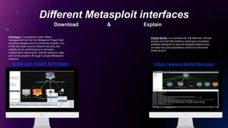 Different Metasploit interfaces
Put Your Screenshot
Here
Put Your Screenshot
Here
Armitage: is a graphical cyber attack
management tool for the Metasploit Project that
visualizes targets and recommends exploits. It is
a free and open source network security tool
notable for its contributions to red team
collaboration allowing for: shared sessions, data,
and communication through a single Metasploit
instance.
Cobalt Strike: is a commercial, full-featured, remote
access tool that bills itself as "adversary simulation
software designed to execute targeted attacks and
emulate the post-exploitation actions of advanced
threat actors".
sudo apt install Armitage https://www.cobaltstrike.com/
Download & Explain
 