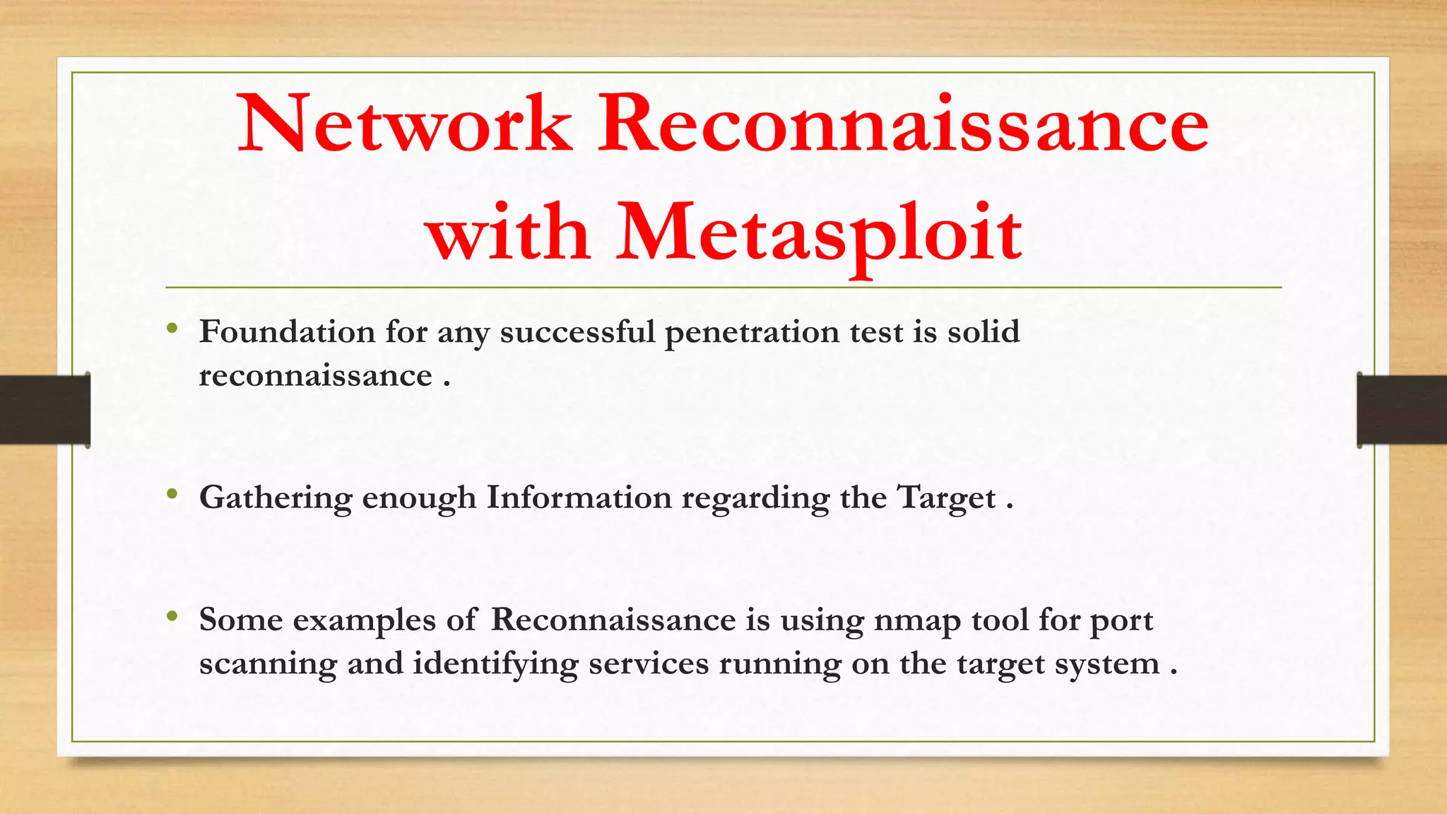 Network Reconnaissance
with Metasploit
• Foundation for any successful penetration test is solid
reconnaissance .
• Gathering enough Information regarding the Target .
• Some examples of Reconnaissance is using nmap tool for port
scanning and identifying services running on the target system .
 