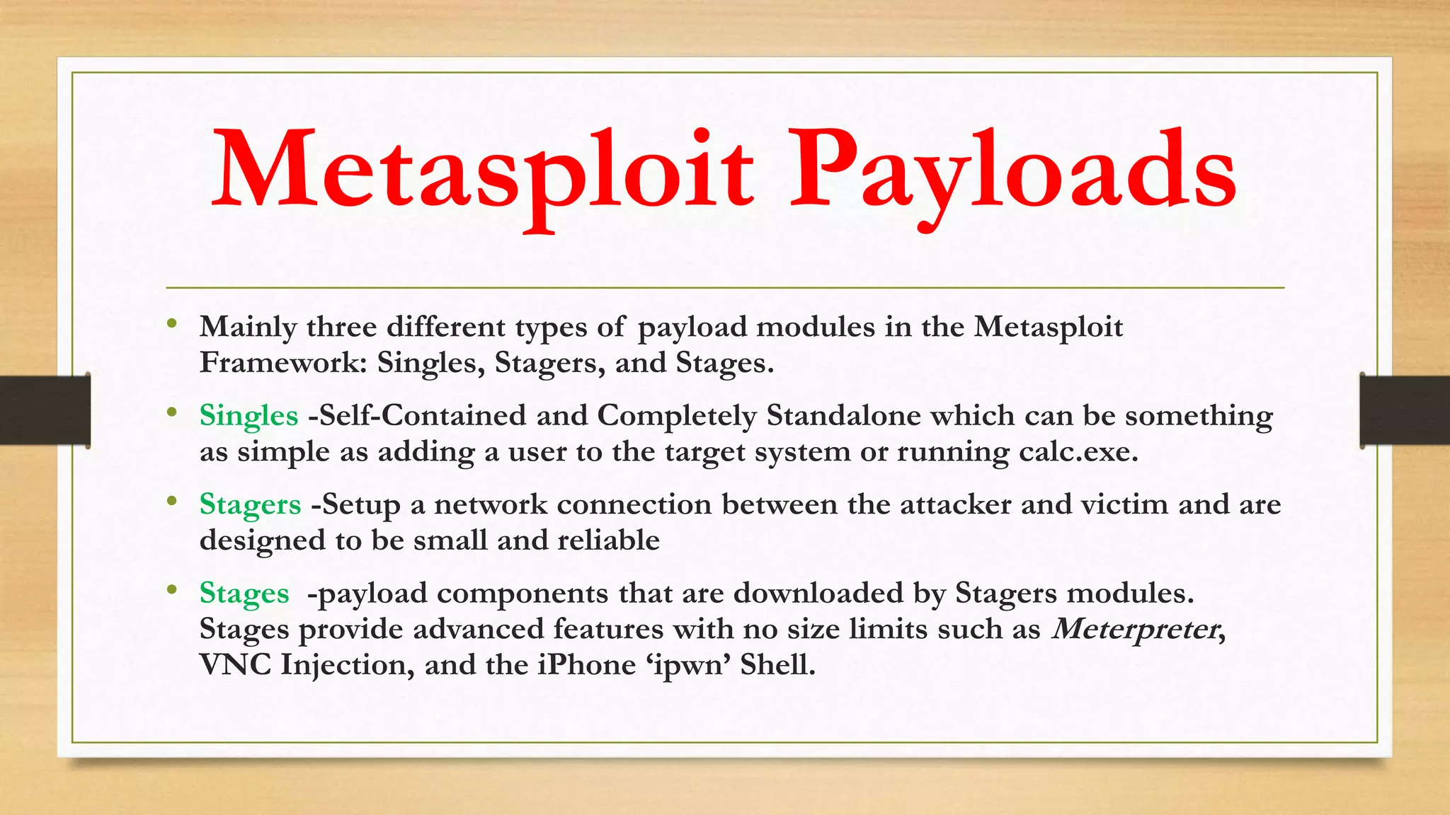 Metasploit Payloads
• Mainly three different types of payload modules in the Metasploit
Framework: Singles, Stagers, and Stages.
• Singles -Self-Contained and Completely Standalone which can be something
as simple as adding a user to the target system or running calc.exe.
• Stagers -Setup a network connection between the attacker and victim and are
designed to be small and reliable
• Stages -payload components that are downloaded by Stagers modules.
Stages provide advanced features with no size limits such as Meterpreter,
VNC Injection, and the iPhone ‘ipwn’ Shell.
 