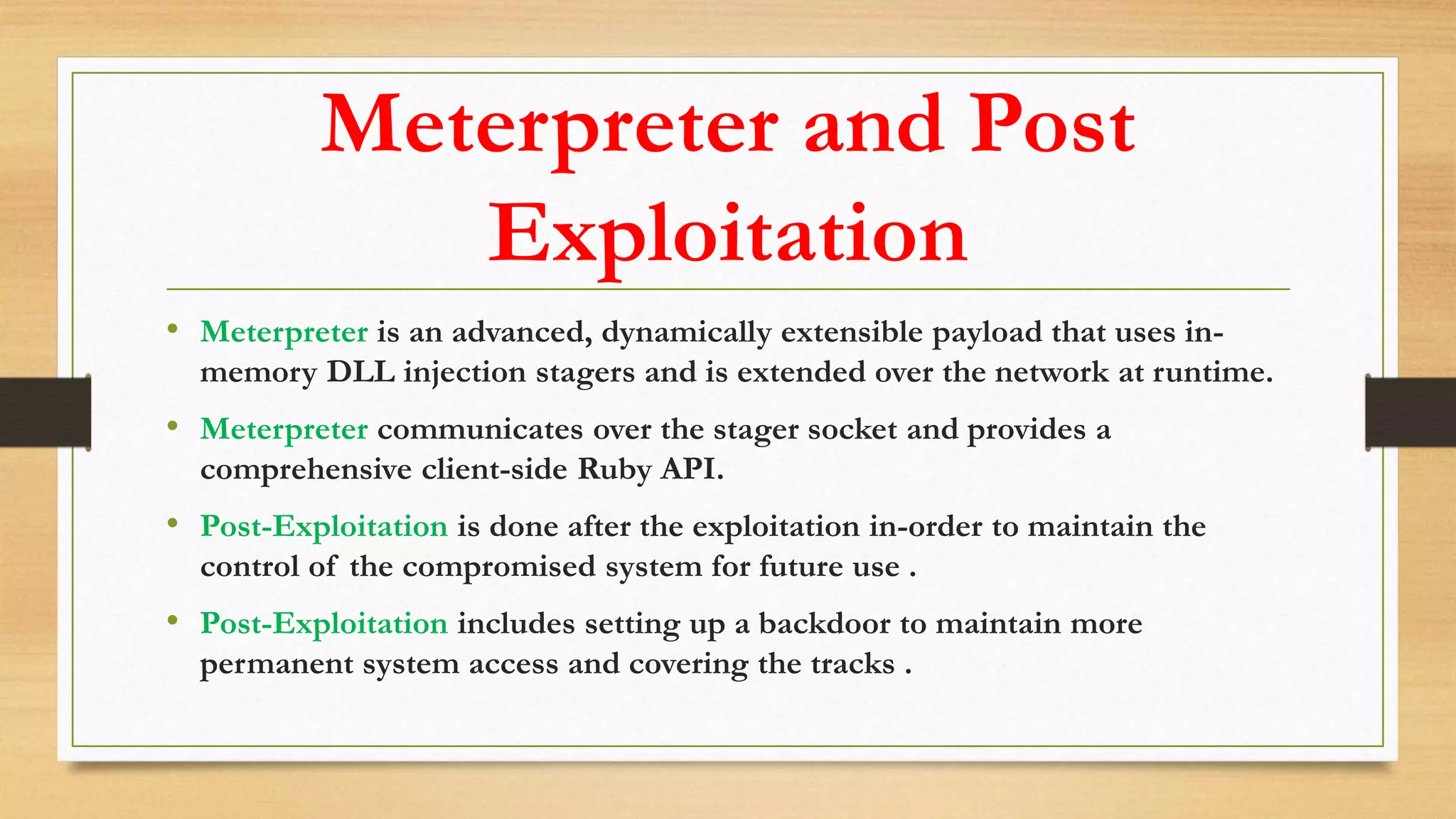 Meterpreter and Post
Exploitation
• Meterpreter is an advanced, dynamically extensible payload that uses in-
memory DLL injection stagers and is extended over the network at runtime.
• Meterpreter communicates over the stager socket and provides a
comprehensive client-side Ruby API.
• Post-Exploitation is done after the exploitation in-order to maintain the
control of the compromised system for future use .
• Post-Exploitation includes setting up a backdoor to maintain more
permanent system access and covering the tracks .
 