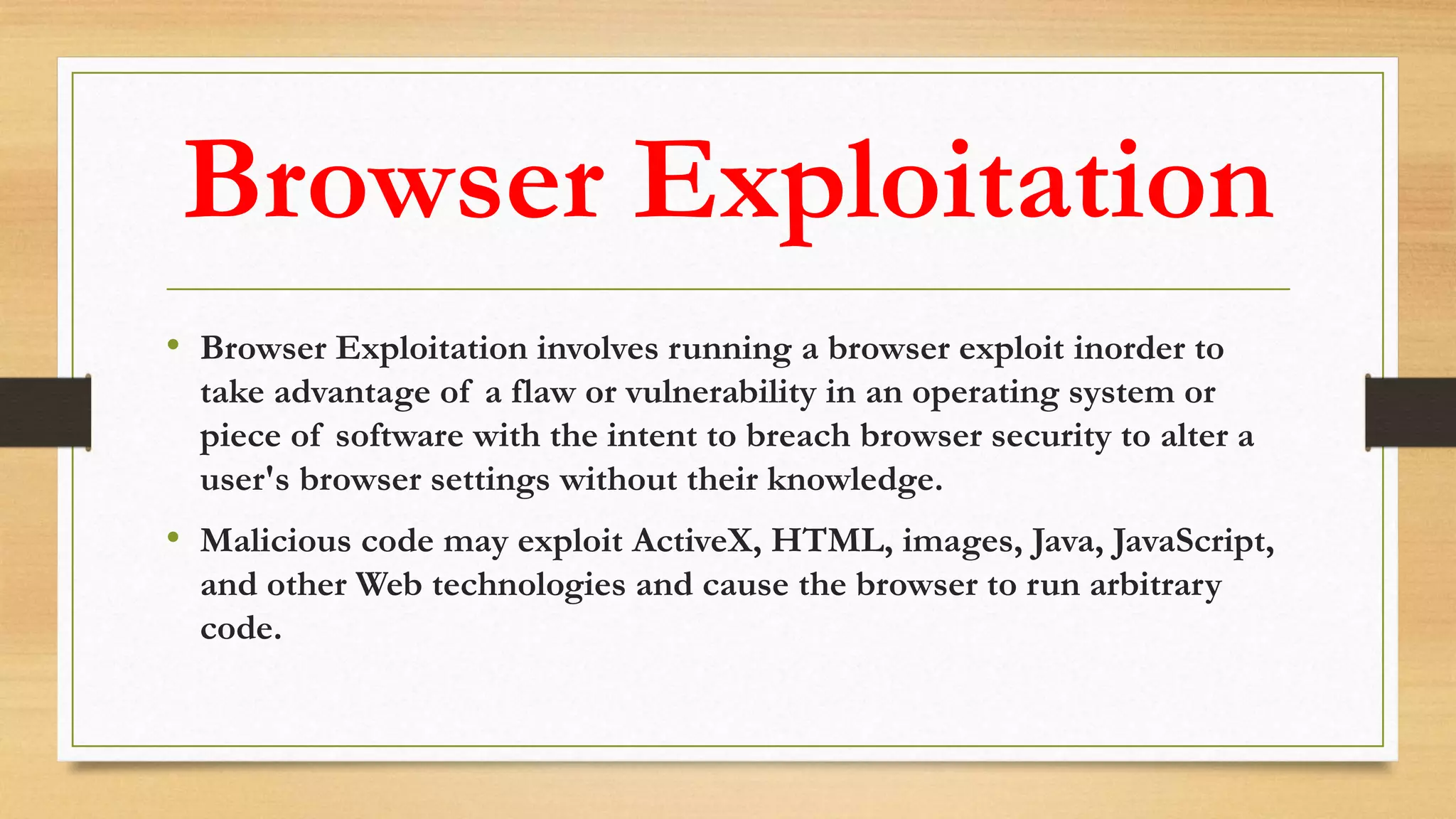 Browser Exploitation
• Browser Exploitation involves running a browser exploit inorder to
take advantage of a flaw or vulnerability in an operating system or
piece of software with the intent to breach browser security to alter a
user's browser settings without their knowledge.
• Malicious code may exploit ActiveX, HTML, images, Java, JavaScript,
and other Web technologies and cause the browser to run arbitrary
code.
 