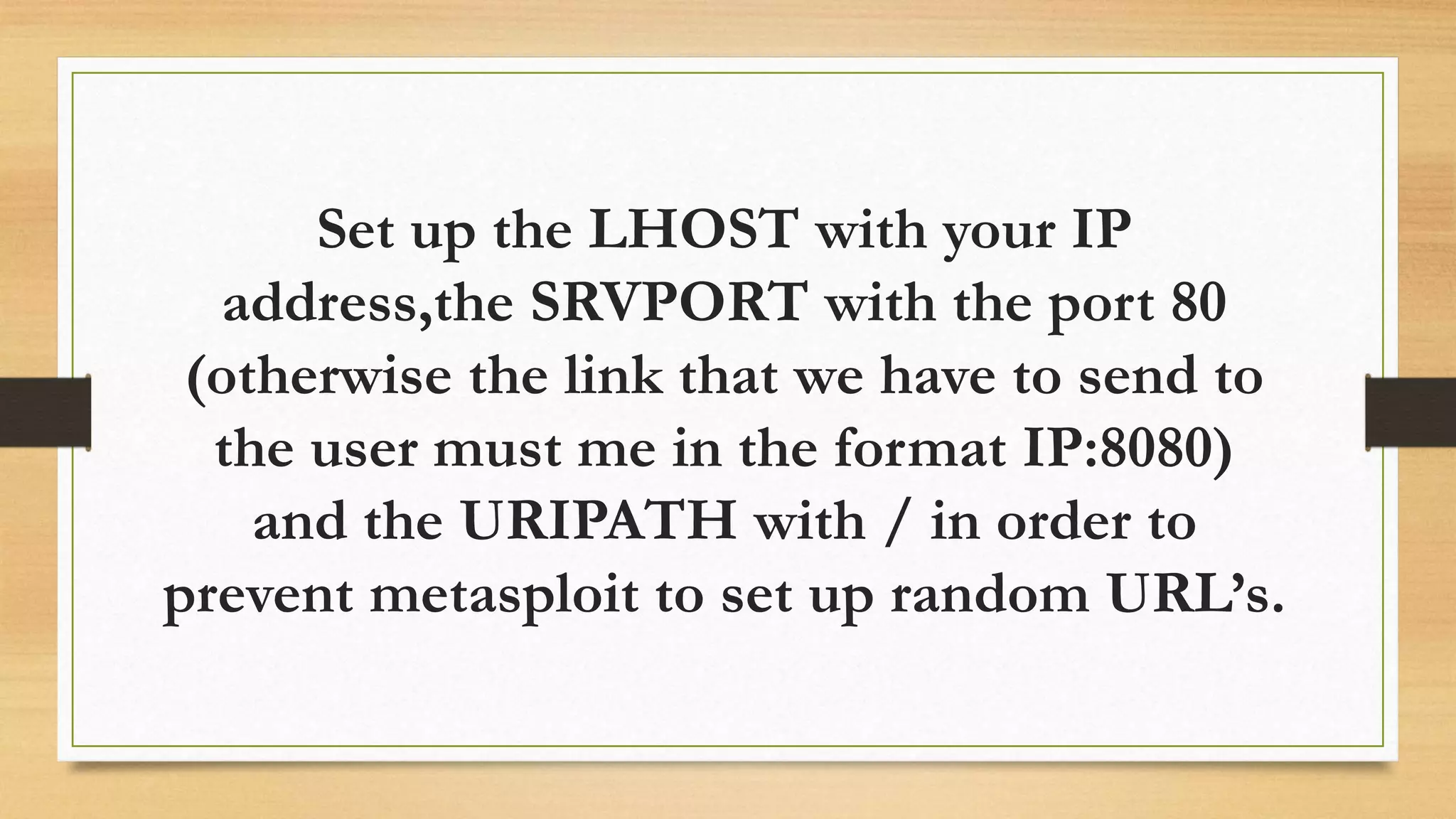 Set up the LHOST with your IP
address,the SRVPORT with the port 80
(otherwise the link that we have to send to
the user must me in the format IP:8080)
and the URIPATH with / in order to
prevent metasploit to set up random URL’s.
 