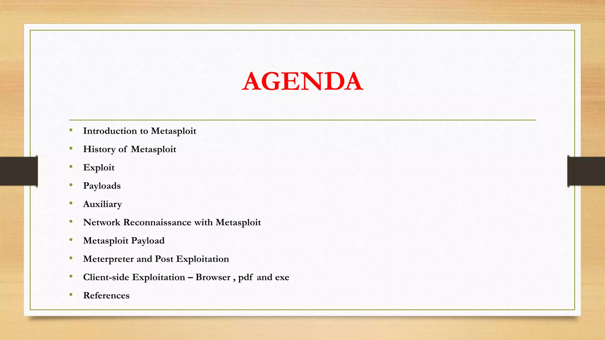 AGENDA
• Introduction to Metasploit
• History of Metasploit
• Exploit
• Payloads
• Auxiliary
• Network Reconnaissance with Metasploit
• Metasploit Payload
• Meterpreter and Post Exploitation
• Client-side Exploitation – Browser , pdf and exe
• References
 
