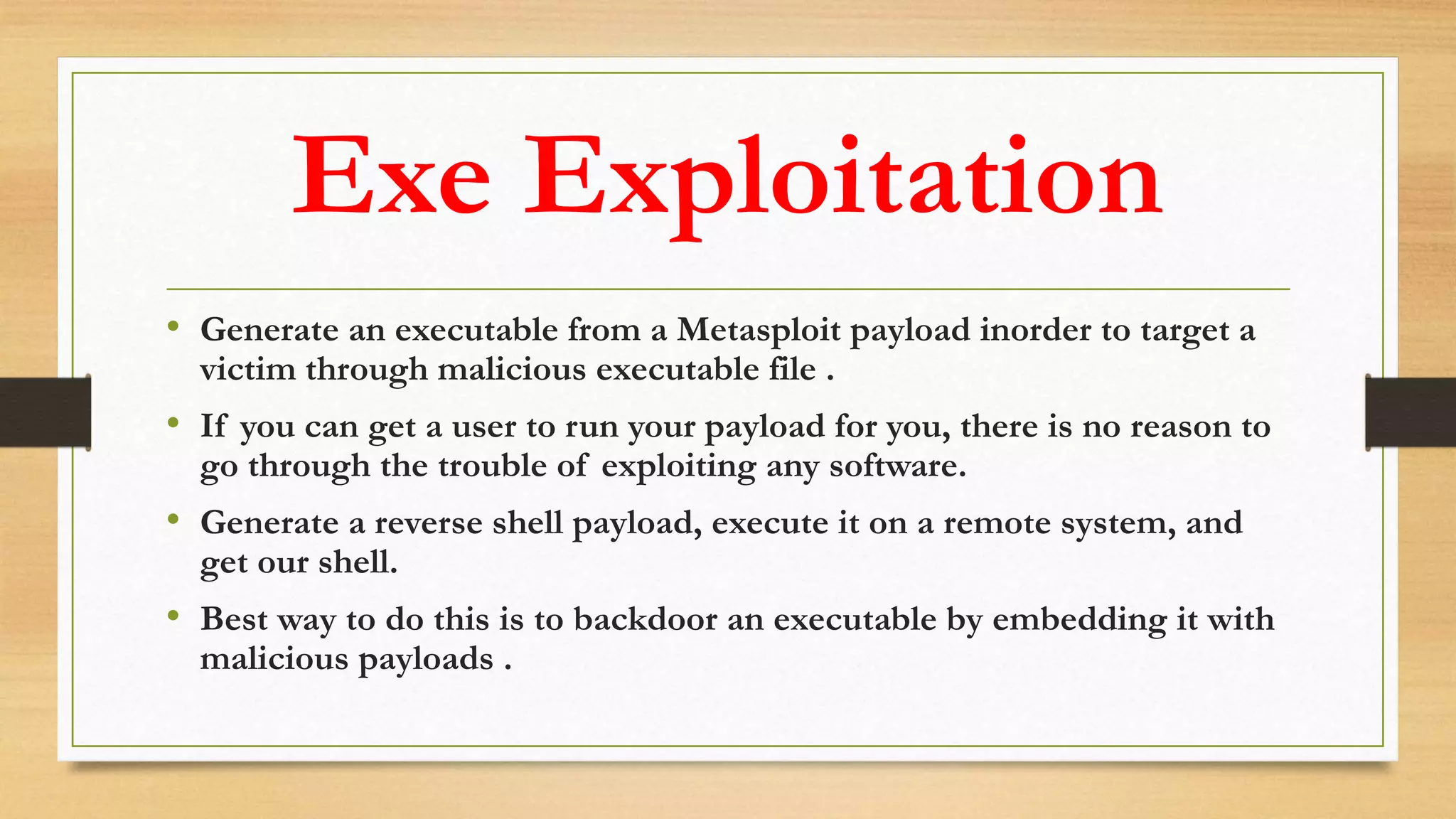 Exe Exploitation
• Generate an executable from a Metasploit payload inorder to target a
victim through malicious executable file .
• If you can get a user to run your payload for you, there is no reason to
go through the trouble of exploiting any software.
• Generate a reverse shell payload, execute it on a remote system, and
get our shell.
• Best way to do this is to backdoor an executable by embedding it with
malicious payloads .
 