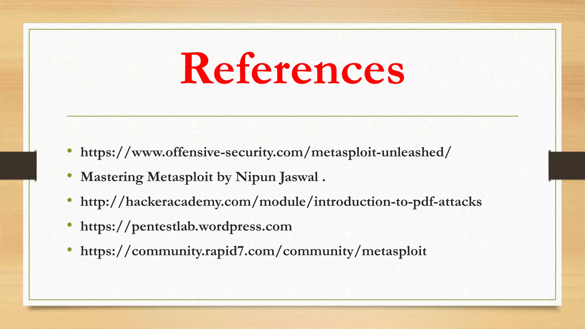 References
• https://www.offensive-security.com/metasploit-unleashed/
• Mastering Metasploit by Nipun Jaswal .
• http://hackeracademy.com/module/introduction-to-pdf-attacks
• https://pentestlab.wordpress.com
• https://community.rapid7.com/community/metasploit
 
