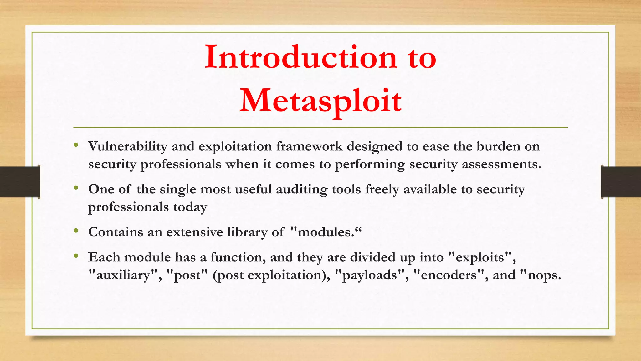 Introduction to
Metasploit
• Vulnerability and exploitation framework designed to ease the burden on
security professionals when it comes to performing security assessments.
• One of the single most useful auditing tools freely available to security
professionals today
• Contains an extensive library of "modules.“
• Each module has a function, and they are divided up into "exploits",
"auxiliary", "post" (post exploitation), "payloads", "encoders", and "nops.
 