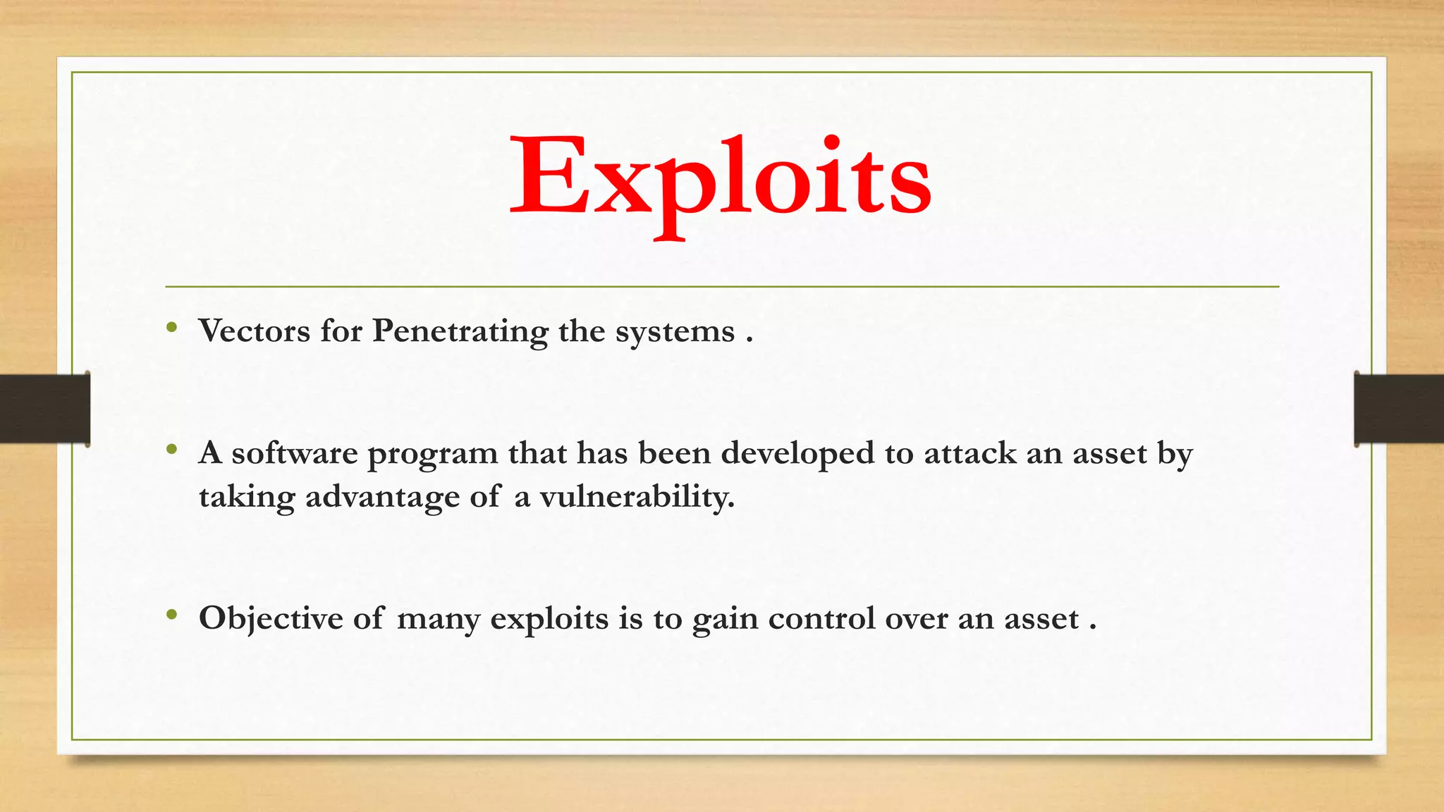 Exploits
• Vectors for Penetrating the systems .
• A software program that has been developed to attack an asset by
taking advantage of a vulnerability.
• Objective of many exploits is to gain control over an asset .
 