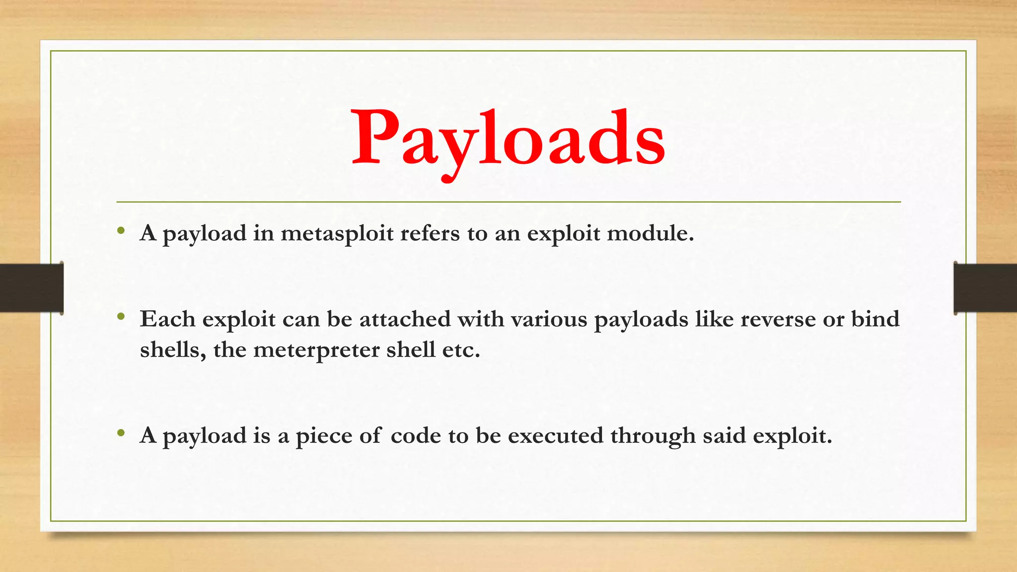 Payloads
• A payload in metasploit refers to an exploit module.
• Each exploit can be attached with various payloads like reverse or bind
shells, the meterpreter shell etc.
• A payload is a piece of code to be executed through said exploit.
 
