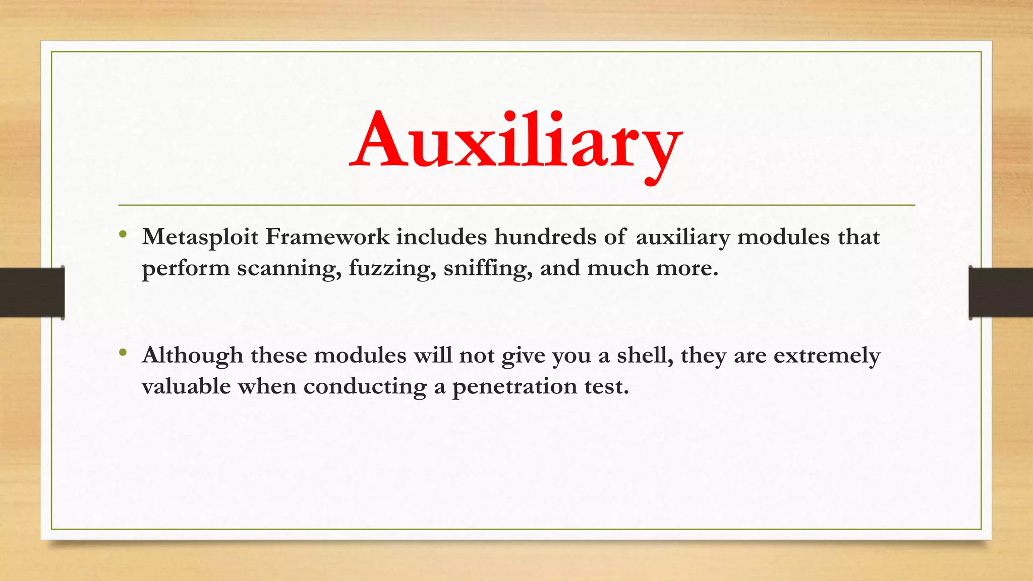Auxiliary
• Metasploit Framework includes hundreds of auxiliary modules that
perform scanning, fuzzing, sniffing, and much more.
• Although these modules will not give you a shell, they are extremely
valuable when conducting a penetration test.
 