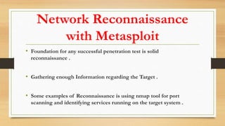 Network Reconnaissance
with Metasploit
• Foundation for any successful penetration test is solid
reconnaissance .
• Gathering enough Information regarding the Target .
• Some examples of Reconnaissance is using nmap tool for port
scanning and identifying services running on the target system .
 