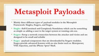 Metasploit Payloads
• Mainly three different types of payload modules in the Metasploit
Framework: Singles, Stagers, and Stages.
• Singles -Self-Contained and Completely Standalone which can be something
as simple as adding a user to the target system or running calc.exe.
• Stagers -Setup a network connection between the attacker and victim and are
designed to be small and reliable
• Stages -payload components that are downloaded by Stagers modules.
Stages provide advanced features with no size limits such as Meterpreter,
VNC Injection, and the iPhone ‘ipwn’ Shell.
 