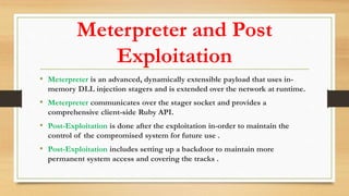 Meterpreter and Post
Exploitation
• Meterpreter is an advanced, dynamically extensible payload that uses in-
memory DLL injection stagers and is extended over the network at runtime.
• Meterpreter communicates over the stager socket and provides a
comprehensive client-side Ruby API.
• Post-Exploitation is done after the exploitation in-order to maintain the
control of the compromised system for future use .
• Post-Exploitation includes setting up a backdoor to maintain more
permanent system access and covering the tracks .
 