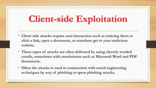 Client-side Exploitation
• Client side attacks require user-interaction such as enticing them to
click a link, open a document, or somehow get to your malicious
website.
• These types of attacks are often delivered by using cleverly worded
emails, sometimes with attachments such as Microsoft Word and PDF
documents.
• Often the attacks is used in conjunction with social engineering
techniques by way of phishing or spear phishing attacks.
 
