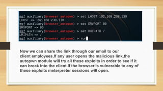 Now we can share the link through our email to our
client employees.If any user opens the malicious link,the
autopwn module will try all these exploits in order to see if it
can break into the client.If the browser is vulnerable to any of
these exploits meterpreter sessions will open.
 