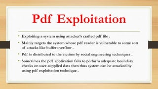 Pdf Exploitation
• Exploiting a system using attacker’s crafted pdf file .
• Mainly targets the system whose pdf reader is vulnerable to some sort
of attacks like buffer overflow .
• Pdf is distributed to the victims by social engineering techniques .
• Sometimes the pdf application fails to perform adequate boundary
checks on user-supplied data then thus system can be attacked by
using pdf exploitation technique .
 