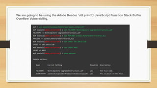 We are going to be using the Adobe Reader ‘util.printf()’ JavaScript Function Stack Buffer
Overflow Vulnerability.
 