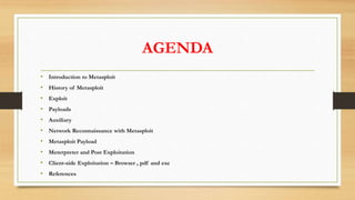 AGENDA
• Introduction to Metasploit
• History of Metasploit
• Exploit
• Payloads
• Auxiliary
• Network Reconnaissance with Metasploit
• Metasploit Payload
• Meterpreter and Post Exploitation
• Client-side Exploitation – Browser , pdf and exe
• References
 