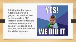 Clicking the file opens
Adobe but shows a
greyed out window that
never reveals a PDF.
Instead, on the attackers
machine a meterpreter
session is opened and
thus we have the shell on
the victim system .
 